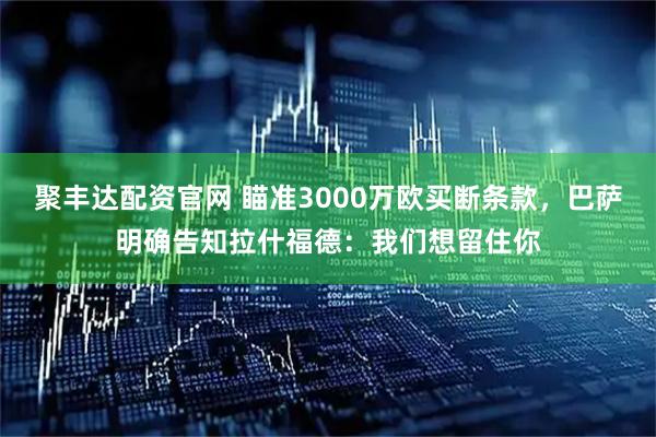 聚丰达配资官网 瞄准3000万欧买断条款，巴萨明确告知拉什福德：我们想留住你