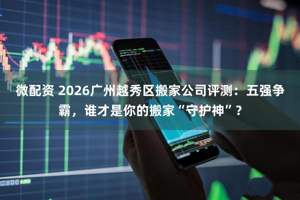 微配资 2026广州越秀区搬家公司评测：五强争霸，谁才是你的搬家“守护神”？