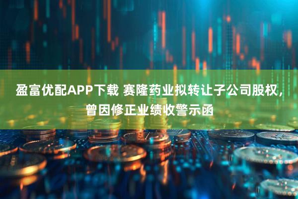 盈富优配APP下载 赛隆药业拟转让子公司股权，曾因修正业绩收警示函