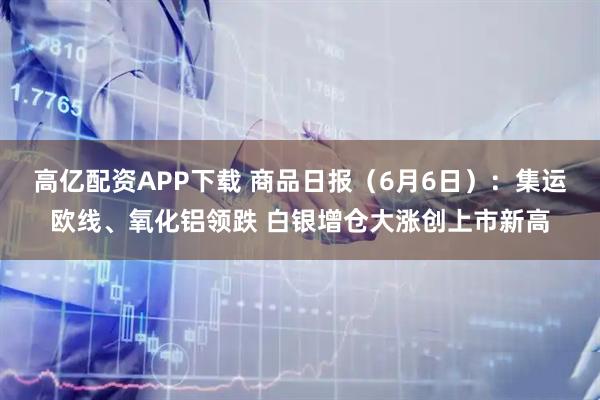 高亿配资APP下载 商品日报（6月6日）：集运欧线、氧化铝领跌 白银增仓大涨创上市新高