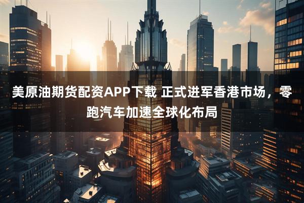 美原油期货配资APP下载 正式进军香港市场，零跑汽车加速全球化布局
