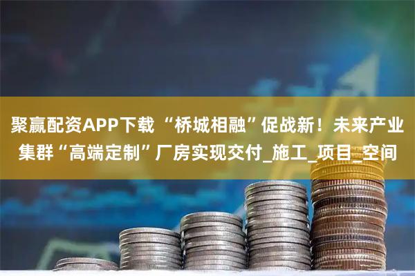 聚赢配资APP下载 “桥城相融”促战新！未来产业集群“高端定制”厂房实现交付_施工_项目_空间