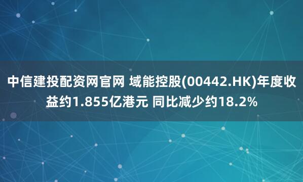 中信建投配资网官网 域能控股(00442.HK)年度收益约1.855亿港元 同比减少约18.2%