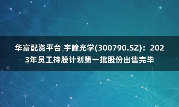 华富配资平台 宇瞳光学(300790.SZ)：2023年员工持股计划第一批股份出售完毕