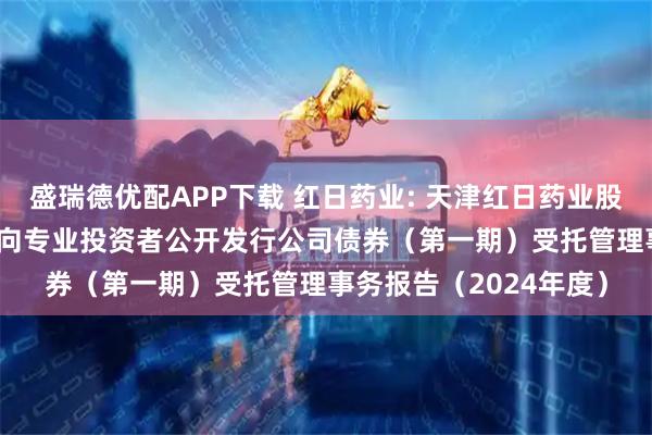 盛瑞德优配APP下载 红日药业: 天津红日药业股份有限公司2021年面向专业投资者公开发行公司债券（第一期）受托管理事务报告（2024年度）