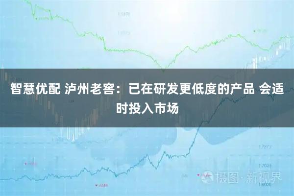 智慧优配 泸州老窖：已在研发更低度的产品 会适时投入市场