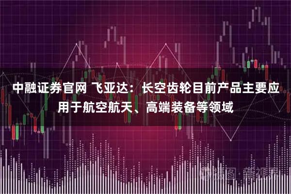 中融证券官网 飞亚达：长空齿轮目前产品主要应用于航空航天、高端装备等领域