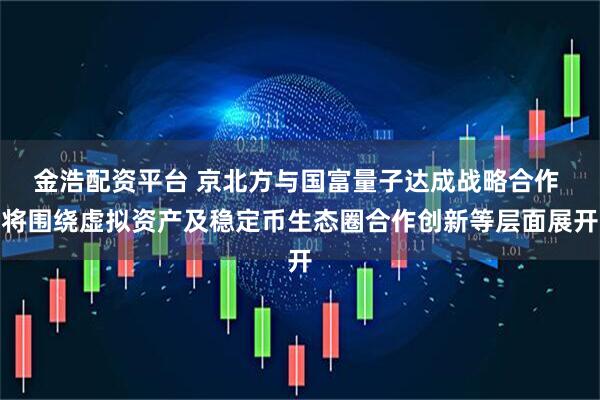 金浩配资平台 京北方与国富量子达成战略合作 将围绕虚拟资产及稳定币生态圈合作创新等层面展开