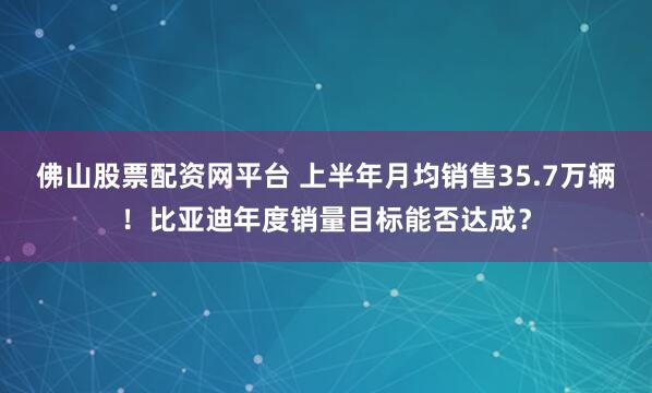 佛山股票配资网平台 上半年月均销售35.7万辆！比亚迪年度销量目标能否达成？
