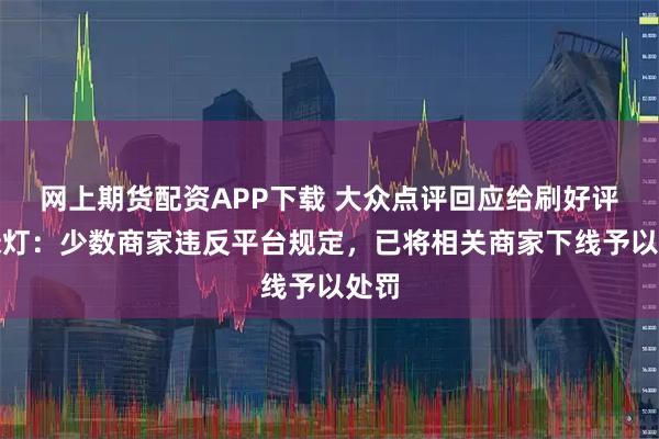 网上期货配资APP下载 大众点评回应给刷好评开绿灯：少数商家违反平台规定，已将相关商家下线予以处罚
