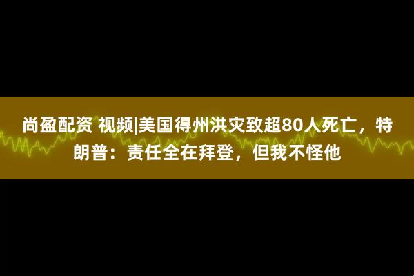 尚盈配资 视频|美国得州洪灾致超80人死亡，特朗普：责任全在拜登，但我不怪他