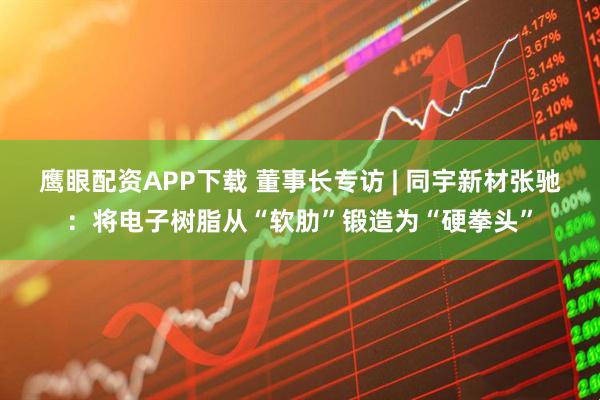 鹰眼配资APP下载 董事长专访 | 同宇新材张驰：将电子树脂从“软肋”锻造为“硬拳头”