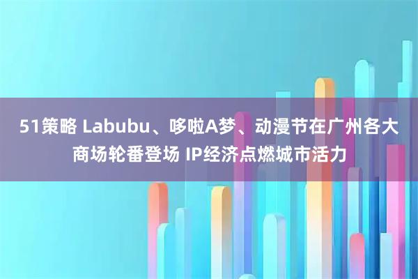 51策略 Labubu、哆啦A梦、动漫节在广州各大商场轮番登场 IP经济点燃城市活力
