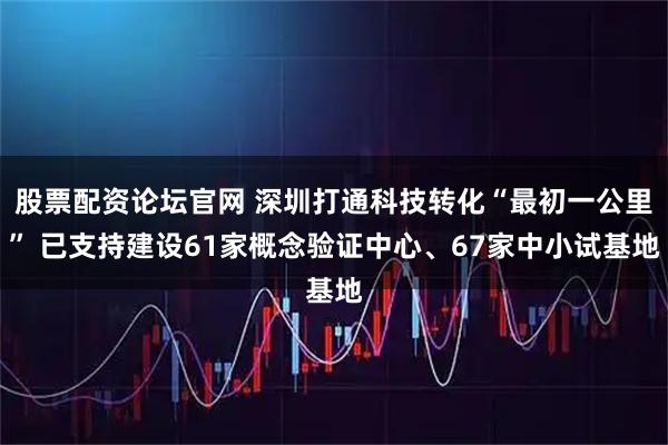 股票配资论坛官网 深圳打通科技转化“最初一公里” 已支持建设61家概念验证中心、67家中小试基地