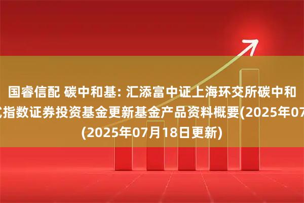 国睿信配 碳中和基: 汇添富中证上海环交所碳中和交易型开放式指数证券投资基金更新基金产品资料概要(2025年07月18日更新)