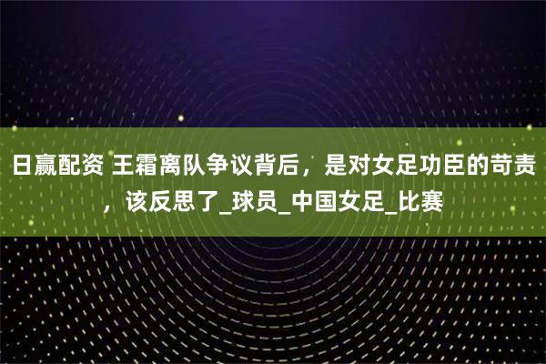 日赢配资 王霜离队争议背后，是对女足功臣的苛责，该反思了_球员_中国女足_比赛