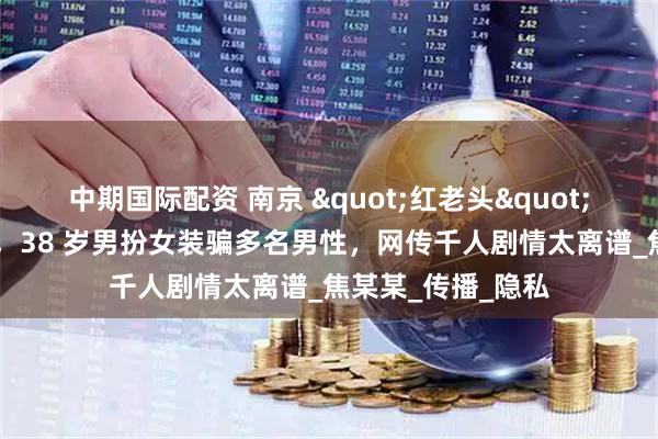 中期国际配资 南京 "红老头" 事件反转又反转，38 岁男扮女装骗多名男性，网传千人剧情太离谱_焦某某_传播_隐私