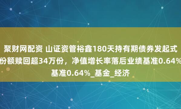 聚财网配资 山证资管裕鑫180天持有期债券发起式季报解读：份额赎回超34万份，净值增长率落后业绩基准0.64%_基金_经济