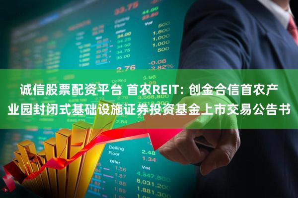 诚信股票配资平台 首农REIT: 创金合信首农产业园封闭式基础设施证券投资基金上市交易公告书