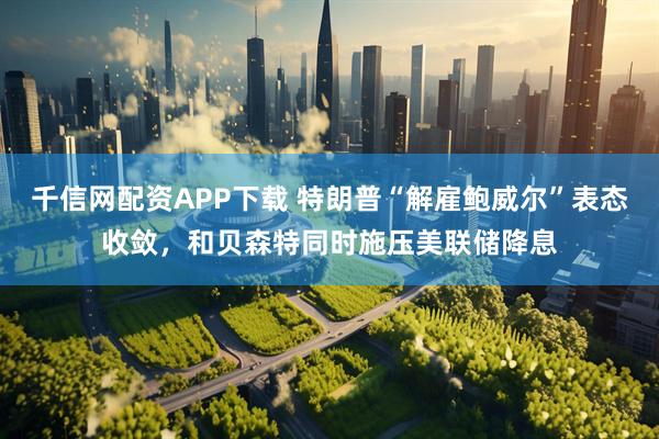 千信网配资APP下载 特朗普“解雇鲍威尔”表态收敛，和贝森特同时施压美联储降息