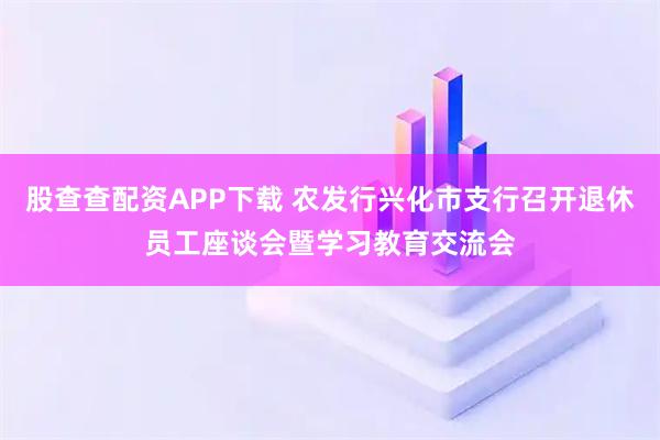 股查查配资APP下载 农发行兴化市支行召开退休员工座谈会暨学习教育交流会