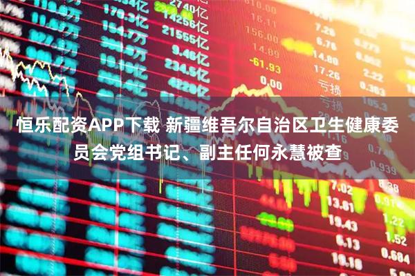 恒乐配资APP下载 新疆维吾尔自治区卫生健康委员会党组书记、副主任何永慧被查