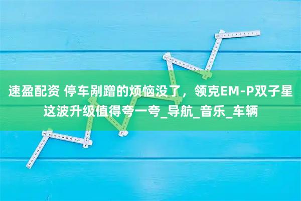 速盈配资 停车剐蹭的烦恼没了，领克EM-P双子星这波升级值得夸一夸_导航_音乐_车辆