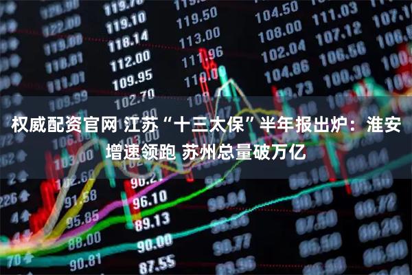 权威配资官网 江苏“十三太保”半年报出炉：淮安增速领跑 苏州总量破万亿