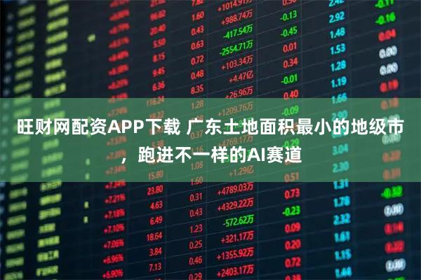 旺财网配资APP下载 广东土地面积最小的地级市，跑进不一样的AI赛道
