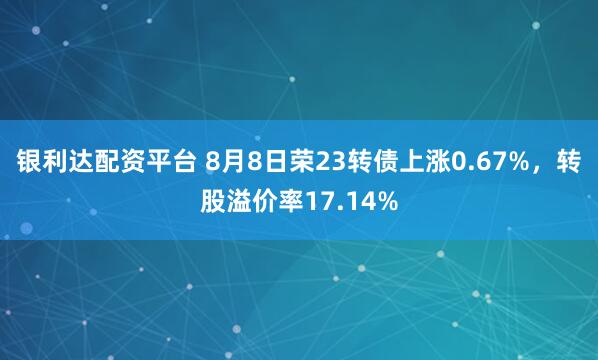 银利达配资平台 8月8日荣23转债上涨0.67%，转股溢价率17.14%