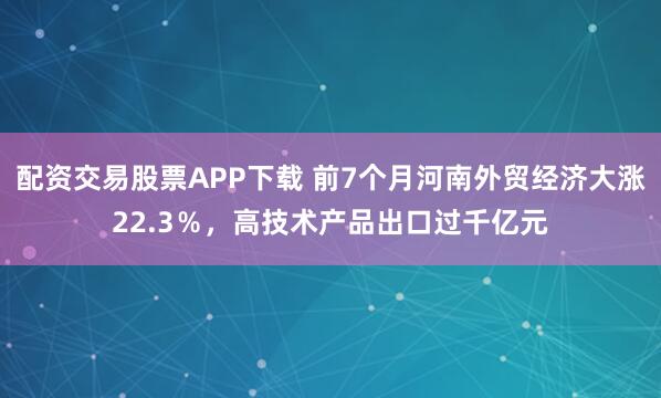 配资交易股票APP下载 前7个月河南外贸经济大涨22.3％，高技术产品出口过千亿元