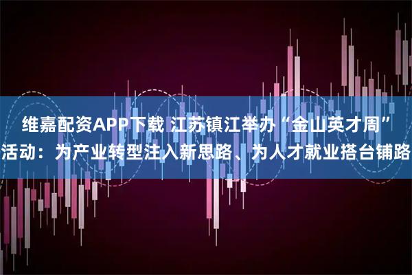 维嘉配资APP下载 江苏镇江举办“金山英才周”活动：为产业转型注入新思路、为人才就业搭台铺路