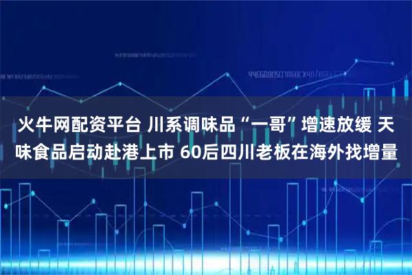 火牛网配资平台 川系调味品“一哥”增速放缓 天味食品启动赴港上市 60后四川老板在海外找增量