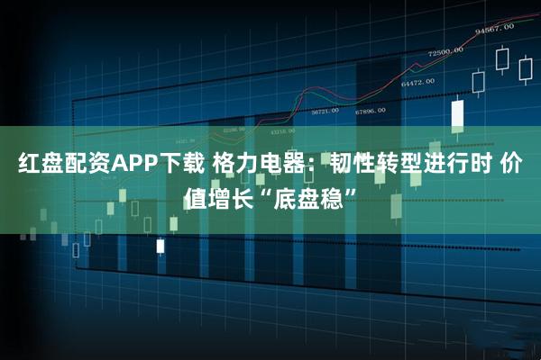 红盘配资APP下载 格力电器：韧性转型进行时 价值增长“底盘稳”