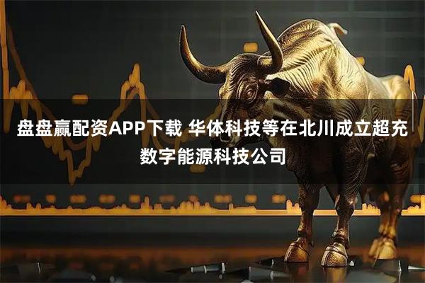 盘盘赢配资APP下载 华体科技等在北川成立超充数字能源科技公司