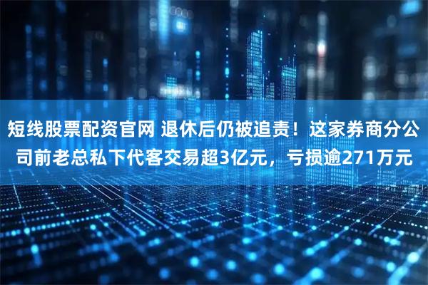 短线股票配资官网 退休后仍被追责！这家券商分公司前老总私下代客交易超3亿元，亏损逾271万元