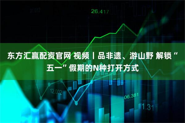 东方汇赢配资官网 视频丨品非遗、游山野 解锁“五一”假期的N种打开方式