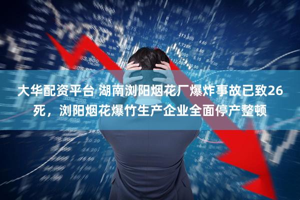 大华配资平台 湖南浏阳烟花厂爆炸事故已致26死，浏阳烟花爆竹生产企业全面停产整顿